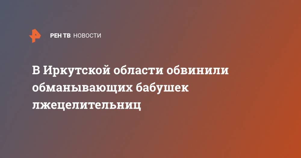 В Иркутской области обвинили обманывающих бабушек лжецелительниц - ren.tv - Иркутская обл.
