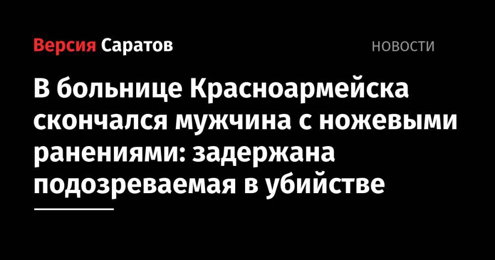 В больнице Красноармейска скончался мужчина с ножевыми ранениями: задержана подозреваемая в убийстве - nversia.ru - Россия - Саратовская обл. - Саратов - Красноармейск