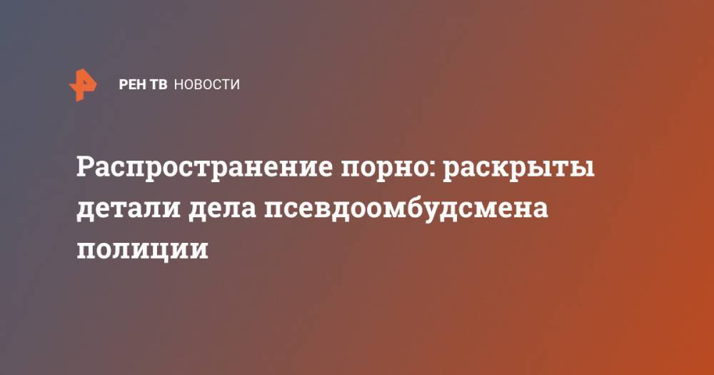 Владимир Воронцов - Распространение порно: раскрыты детали дела псевдоомбудсмена полиции - ren.tv