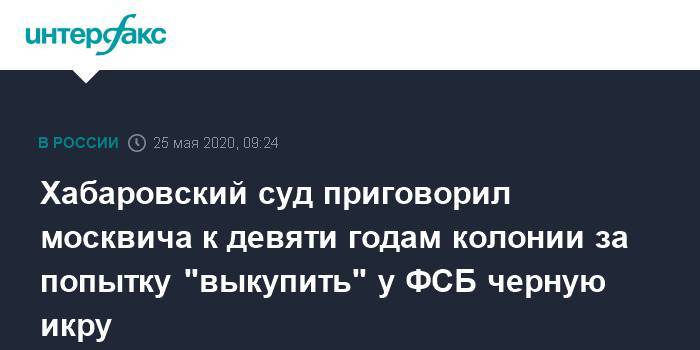 Хабаровский суд приговорил москвича к девяти годам колонии за попытку "выкупить" у ФСБ черную икру - interfax.ru - Москва - Хабаровский край - Еврейская обл. - Хабаровск