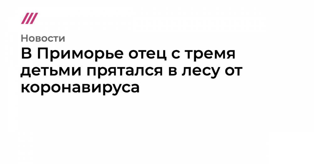 В Приморье отец с тремя детьми прятался в лесу от коронавируса - tvrain.ru - Москва - респ. Дагестан - Приморье край - Свердловская обл.