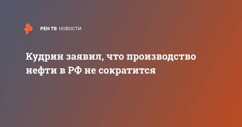Алексей Кудрин - Кудрин заявил, что производство нефти в РФ не сократится - ren.tv - Россия