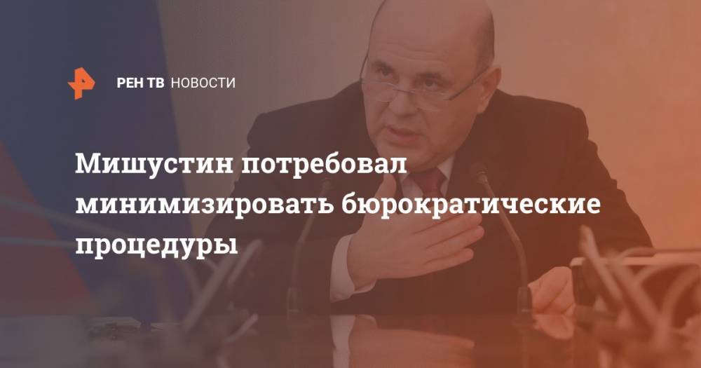 Михаил Мишустин - Мишустин потребовал минимизировать бюрократические процедуры - ren.tv - Россия