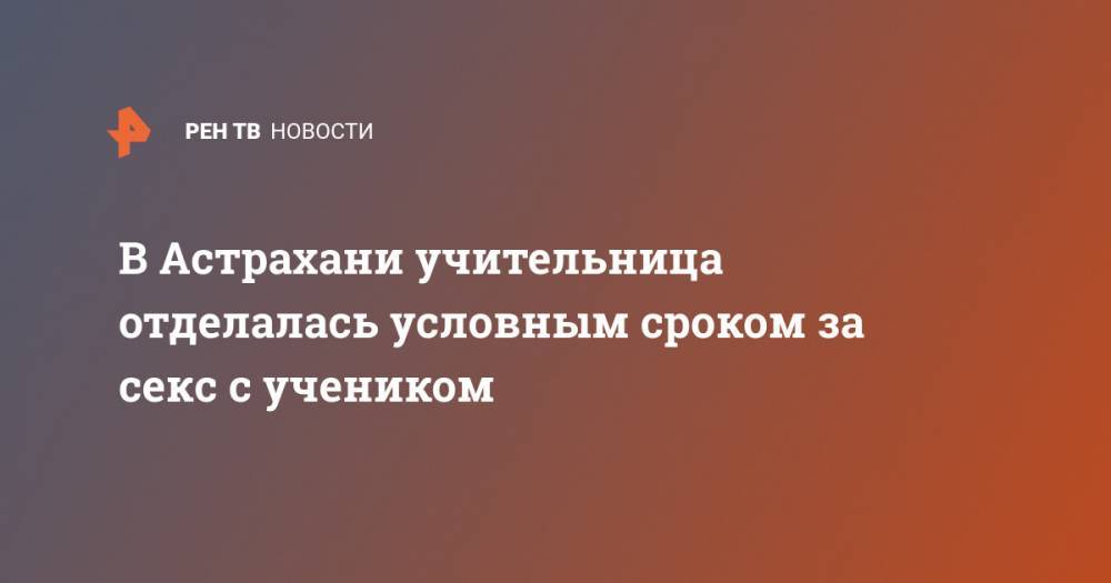 В Астрахани учительница отделалась условным сроком за секс с учеником - ren.tv - Россия - Астрахань - Астраханская обл.