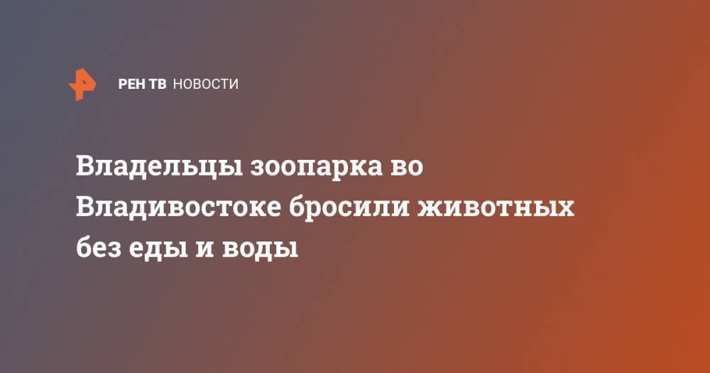 Владельцы зоопарка во Владивостоке бросили животных без еды и воды - ren.tv - Владивосток