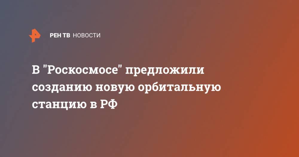 В "Роскосмосе" предложили созданию новую орбитальную станцию в РФ - ren.tv - Россия