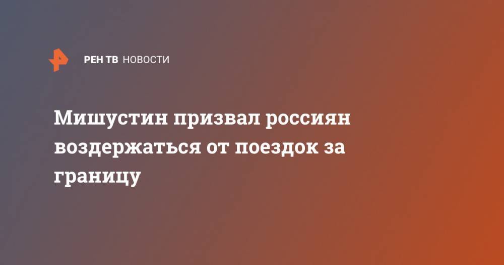 Михаил Мишустин - Мишустин призвал россиян воздержаться от поездок за границу - ren.tv - Россия