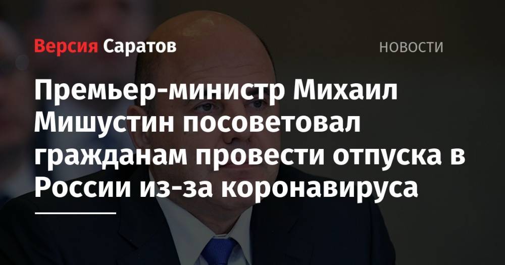 Михаил Мишустин - Премьер-министр Михаил Мишустин посоветовал гражданам провести отпуска в России из-за коронавируса - nversia.ru - Россия