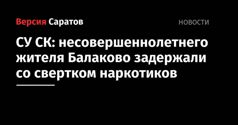 СУ СК: несовершеннолетнего жителя Балаково задержали со свертком наркотиков - nversia.ru - Россия - Саратовская обл. - Балаково