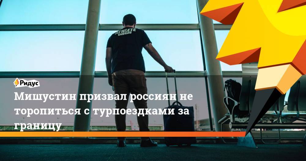 Михаил Мишустин - Мишустин призвал россиян не торопиться с турпоездками за границу - ridus.ru - Россия