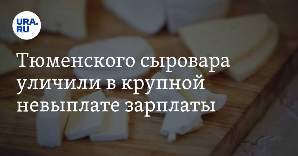Тюменского сыровара уличили в крупной невыплате зарплаты. За дело взялась прокуратура - ura.news - Тюмень