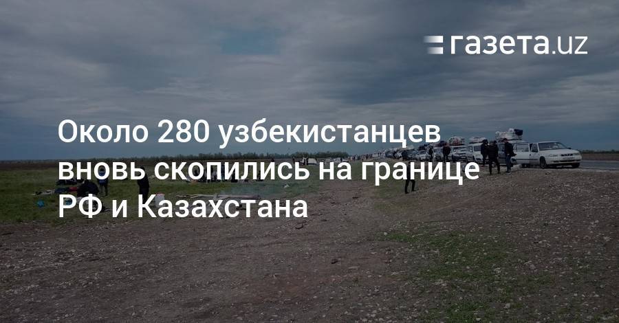 Около 280 узбекистанцев вновь скопились на границе РФ и Казахстана - gazeta.uz - Россия - Казахстан - Узбекистан - Казань - Оренбургская обл. - Самарская обл.