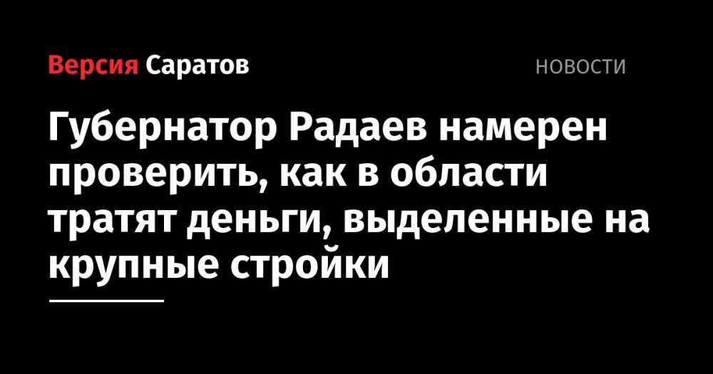 Валерий Радаев - Губернатор Радаев намерен проверить, как в области тратят деньги, выделенные на крупные стройки - nversia.ru - Саратовская обл.