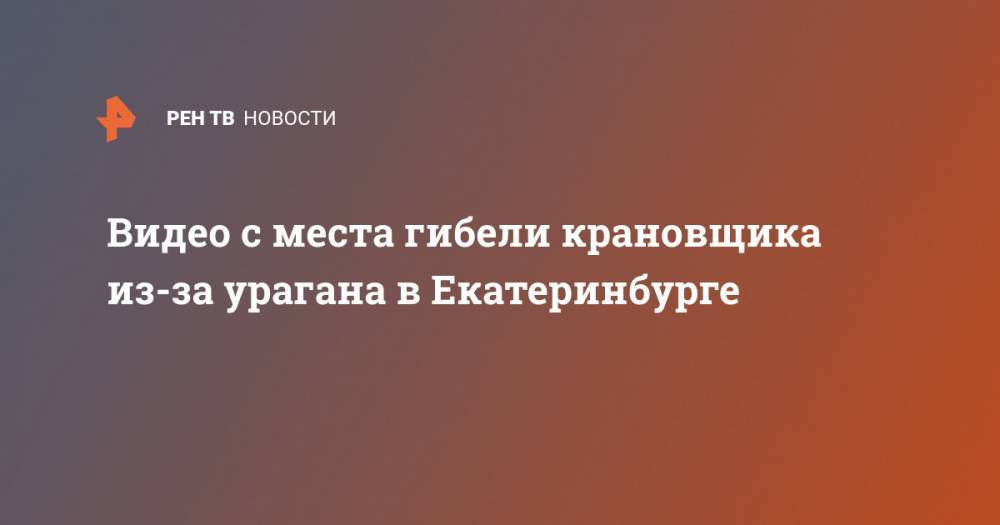 Валерий Горелых - Видео с места гибели крановщика из-за урагана в Екатеринбурге - ren.tv - Екатеринбург