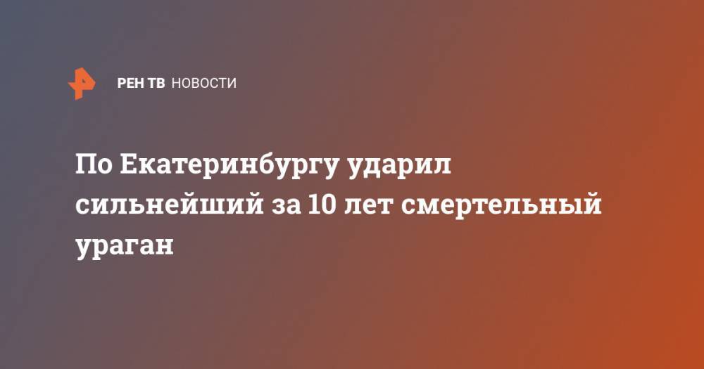 По Екатеринбургу ударил сильнейший за 10 лет смертельный ураган - ren.tv - Екатеринбург