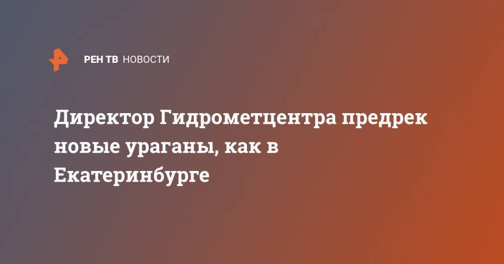 Дмитрий Киктев - Директор Гидрометцентра предрек новые ураганы, как в Екатеринбурге - ren.tv - Россия - Екатеринбург - Свердловская обл.