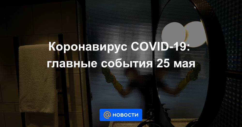 Александр Гинцбург - Коронавирус COVID-19: главные события 25 мая - news.mail.ru - Россия
