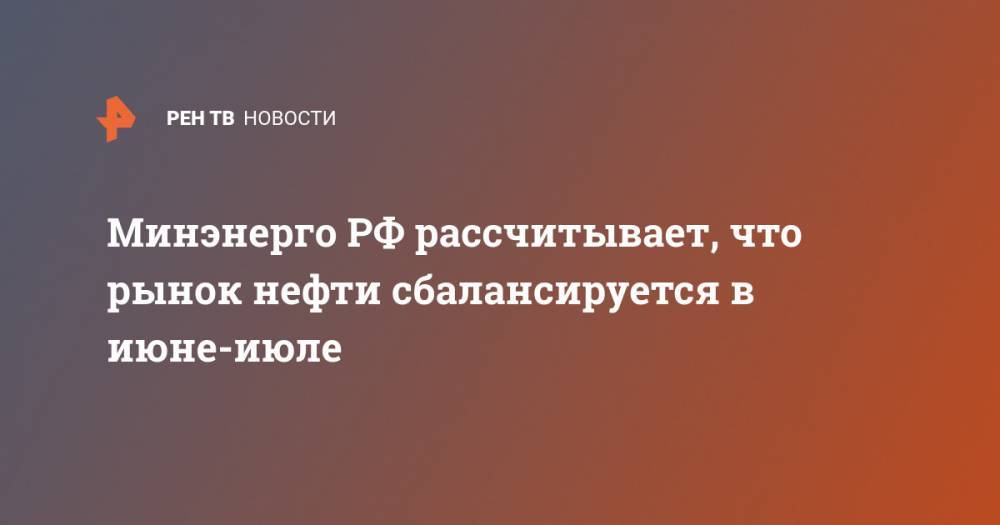 Александр Новак - Минэнерго РФ рассчитывает, что рынок нефти сбалансируется в июне-июле - ren.tv - Россия
