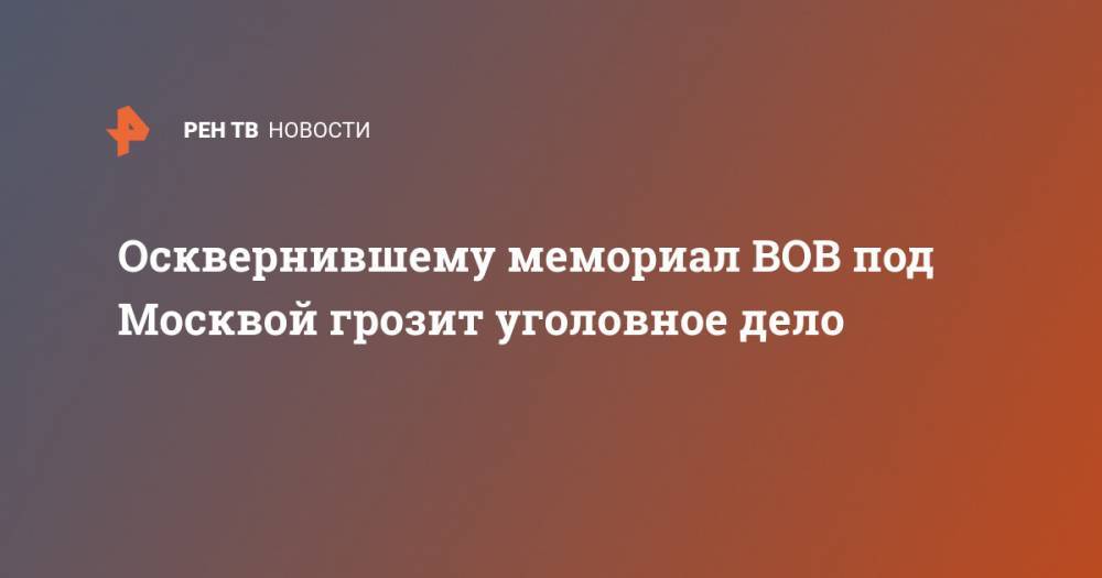 Александр Бастрыкин - Осквернившему мемориал ВОВ под Москвой грозит уголовное дело - ren.tv - Москва - Россия - Московская обл.