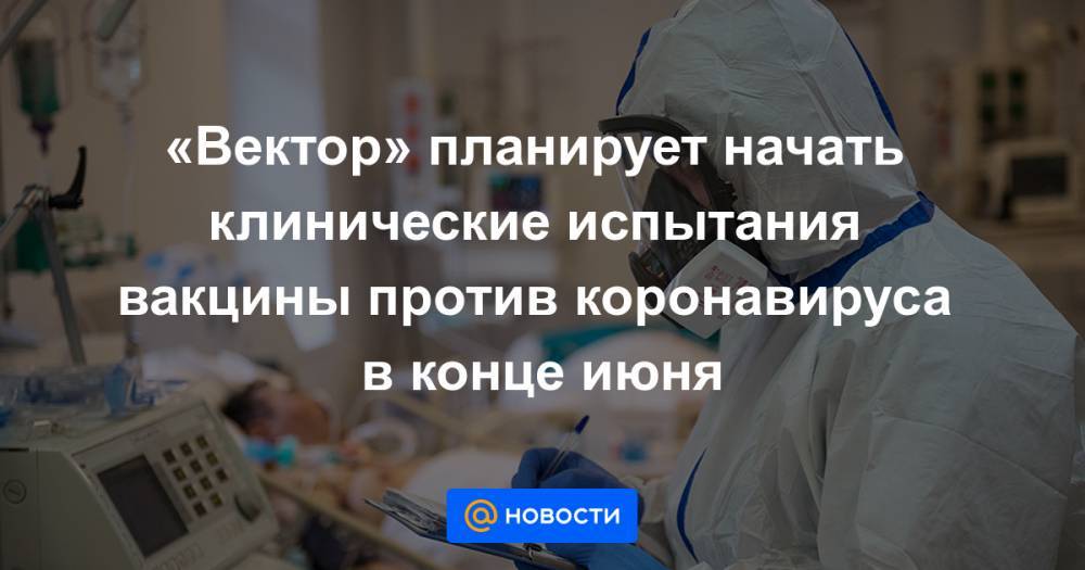 Владимир Путин - Михаил Мурашко - Ринат Максютов - «Вектор» планирует начать клинические испытания вакцины против коронавируса в конце июня - news.mail.ru - Москва - Россия