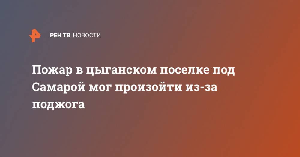 Пожар в цыганском поселке под Самарой мог произойти из-за поджога - ren.tv - Самара - Самарская обл. - район Волжский