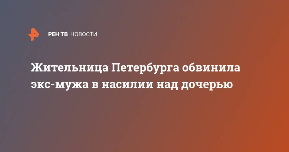 Жительница Петербурга обвинила экс-мужа в насилии над дочерью - ren.tv - Ленинградская обл. - Санкт-Петербург