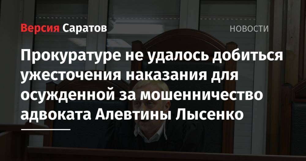 Прокуратуре не удалось добиться ужесточения наказания для осужденной за мошенничество адвоката Алевтины Лысенко - nversia.ru - Саратов