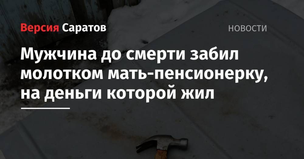 Мужчина до смерти забил молотком мать-пенсионерку, на деньги которой жил - nversia.ru - Саратовская обл.