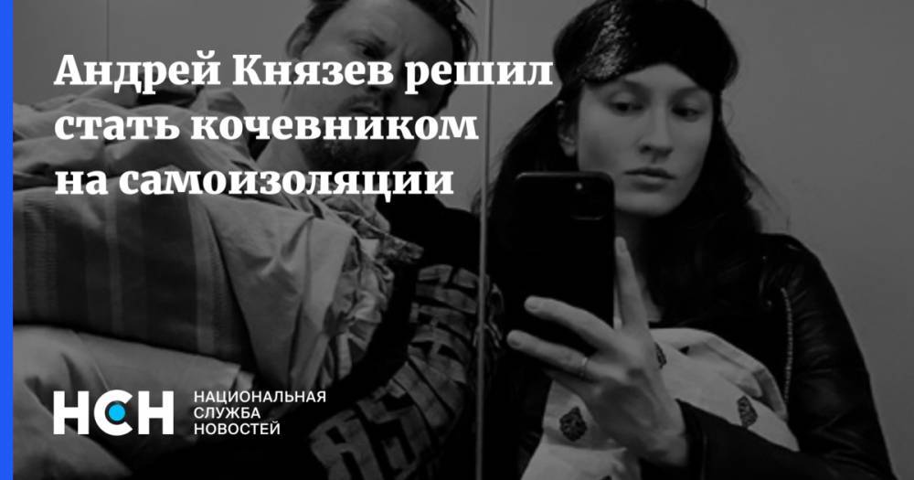 Андрей Князев - Андрей Князев решил стать кочевником на самоизоляции - nsn.fm - Московская обл.