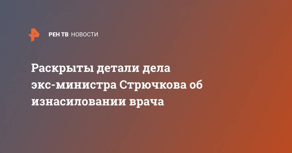Раскрыты детали дела экс-министра Стрючкова об изнасиловании врача - ren.tv - Пензенская обл.