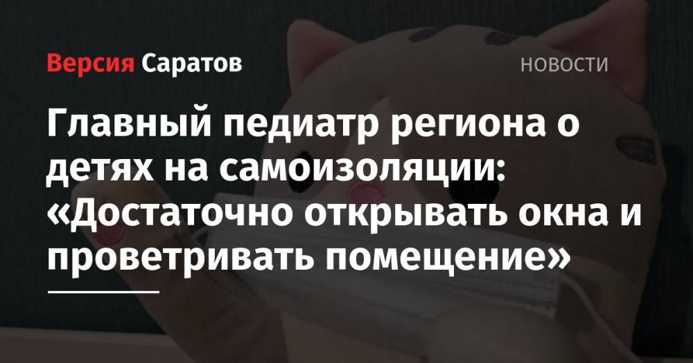 Главный педиатр региона о детях на самоизоляции: «Достаточно открывать окна и проветривать помещение» - nversia.ru - Саратовская обл. - Саратов