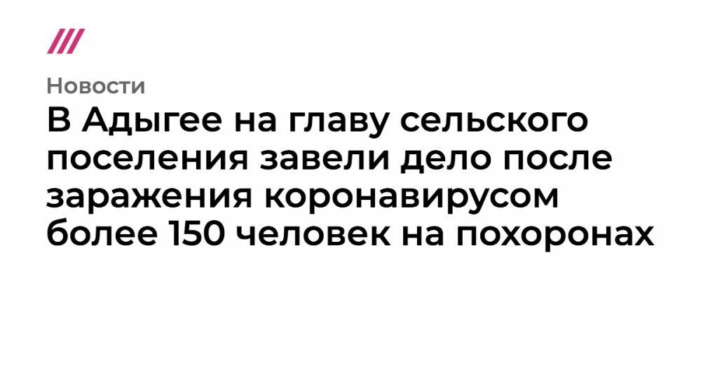В Адыгее на главу сельского поселения завели дело после заражения коронавирусом более 150 человек на похоронах - tvrain.ru - респ. Адыгея - район Красногвардейский
