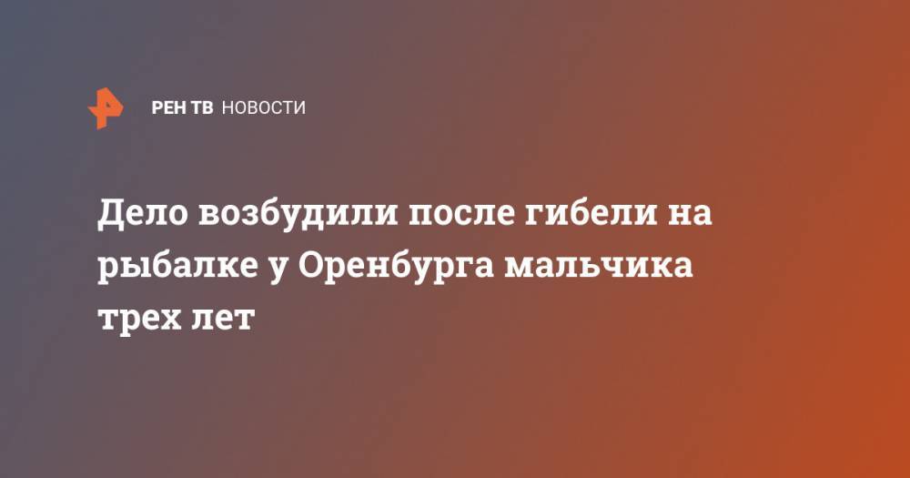Дело возбудили после гибели на рыбалке у Оренбурга мальчика трех лет - ren.tv - Оренбург - Оренбургская обл.