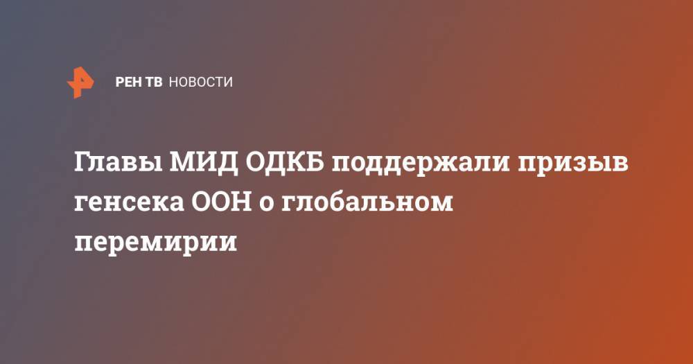 Сергей Лавров - Антониу Гутерриш - Главы МИД ОДКБ поддержали призыв генсека ООН о глобальном перемирии - ren.tv - Москва - Россия - Китай - п. Хубэй - Ереван - Ухань