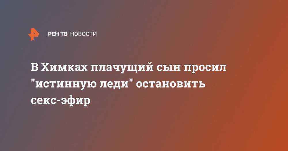 В Химках плачущий сын просил "истинную леди" остановить секс-эфир - ren.tv - Московская обл. - Химки