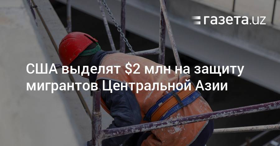 США выделят $2 млн на защиту мигрантов Центральной Азии - gazeta.uz - США - Ташкент