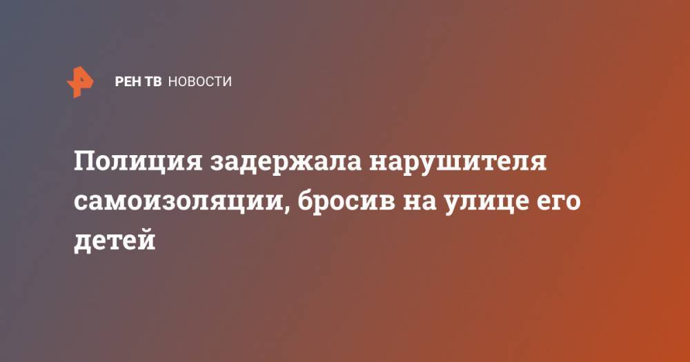 Полиция задержала нарушителя самоизоляции, бросив на улице его детей - ren.tv - Россия - Краснодарский край - район Крымский