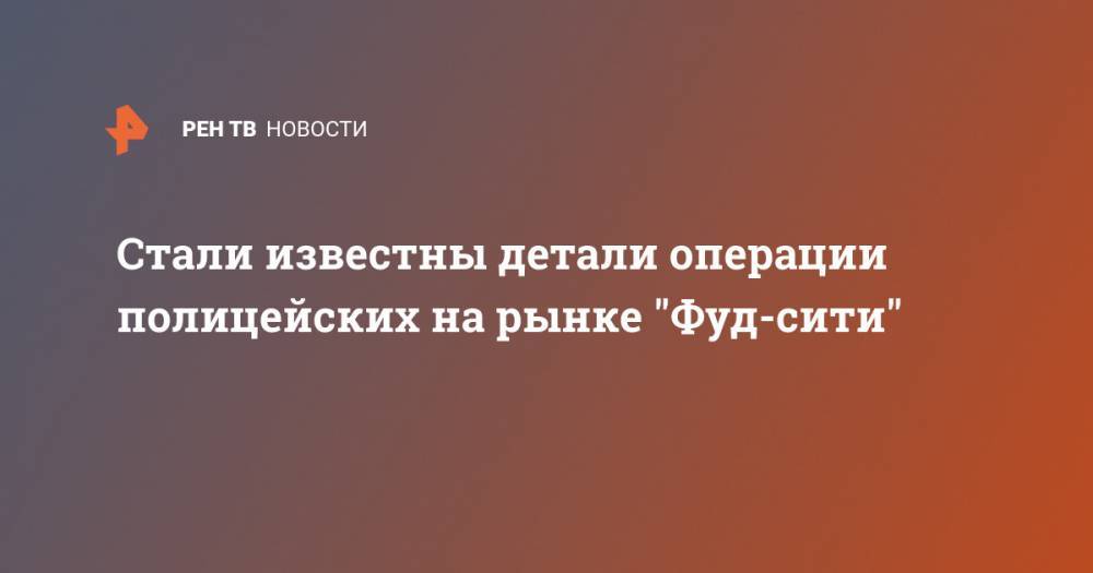 Стали известны детали операции полицейских на рынке "Фуд-сити" - ren.tv