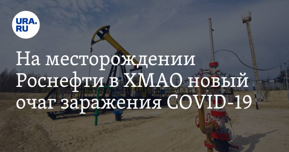 Майя Соловьева - На месторождении Роснефти в ХМАО новый очаг заражения COVID-19 - ura.news - Югра - район Ханты-Мансийский