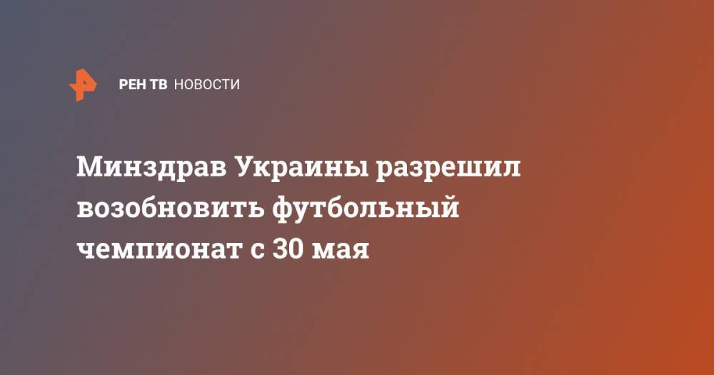 Андрей Павелко - Минздрав Украины разрешил возобновить футбольный чемпионат с 30 мая - ren.tv - Россия - Украина