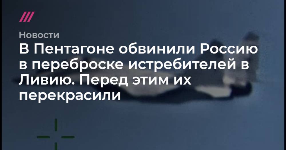 Владимир Путин - Андрей Красов - В Пентагоне обвинили Россию в переброске истребителей в Ливию. Перед этим их перекрасили - tvrain.ru - Россия - США - Сирия - Ливия