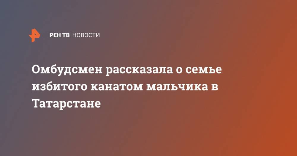 Омбудсмен рассказала о семье избитого канатом мальчика в Татарстане - ren.tv - Москва - респ. Татарстан
