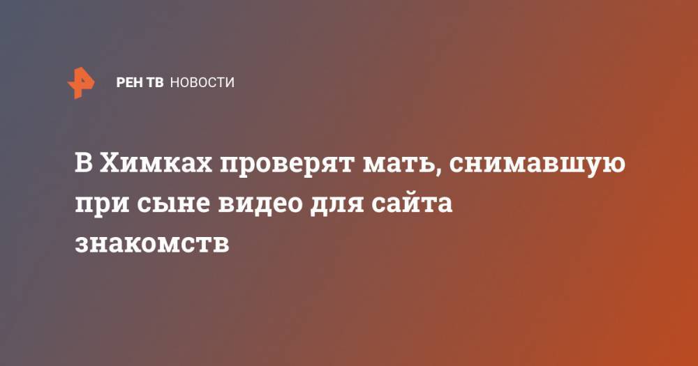 Ксения Мишонова - В Химках проверят мать, снимавшую при сыне видео для сайта знакомств - ren.tv - Московская обл.