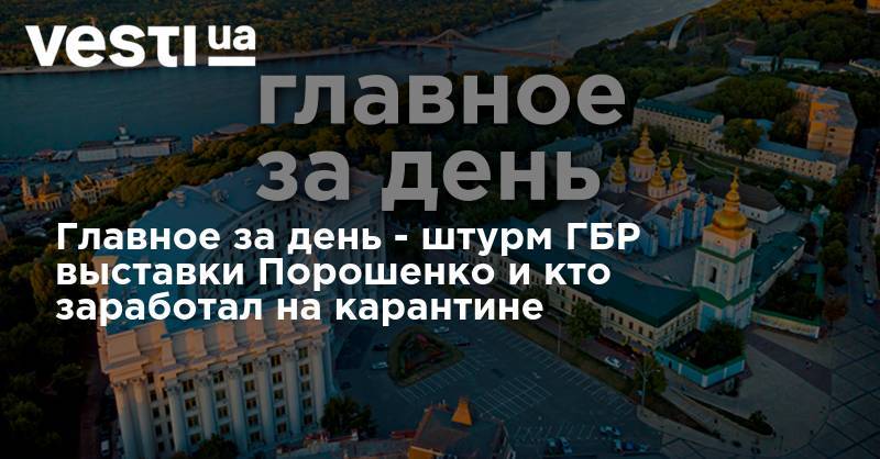 Петр Порошенко - Главное за день - штурм ГБР выставки Порошенко и кто заработал на карантине - vesti.ua - Украина - Киев - Донбасс - Донецкая обл.