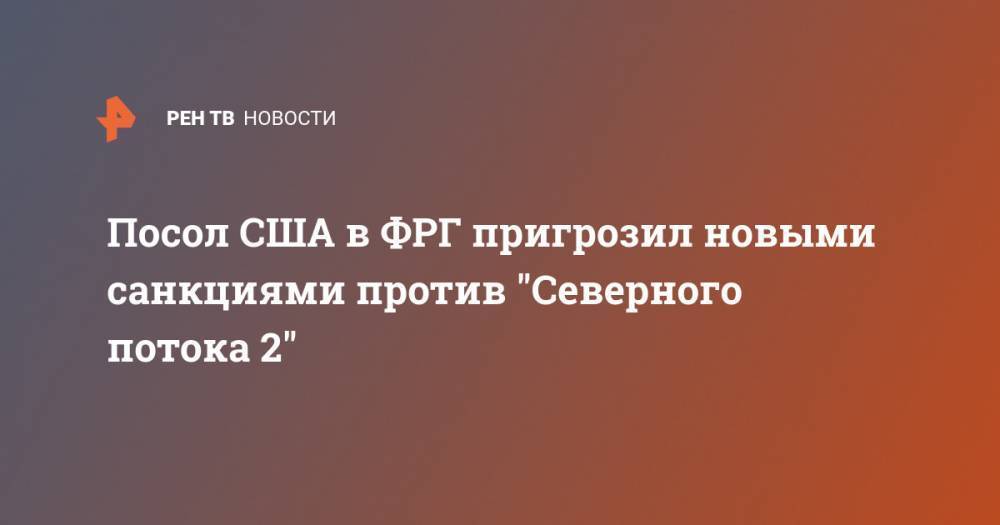 Посол США в ФРГ пригрозил новыми санкциями против "Северного потока 2" - ren.tv - Россия - США - Германия - Берлин