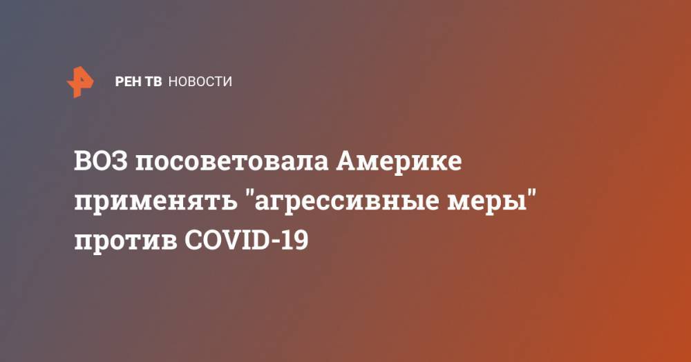 ВОЗ посоветовала Америке применять "агрессивные меры" против COVID-19 - ren.tv
