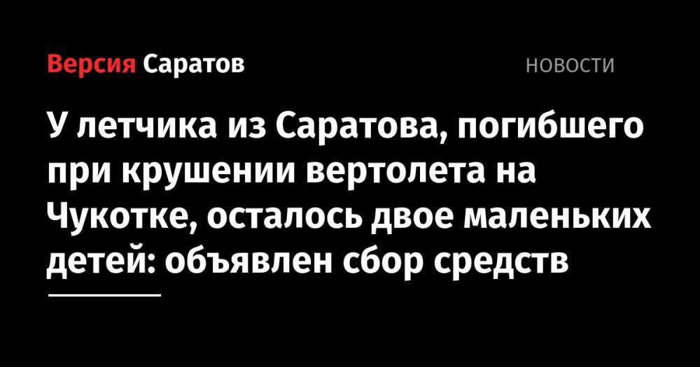 У летчика из Саратова, погибшего при крушении вертолета на Чукотке, осталось двое маленьких детей: объявлен сбор средств - nversia.ru - Саратов - Чукотка