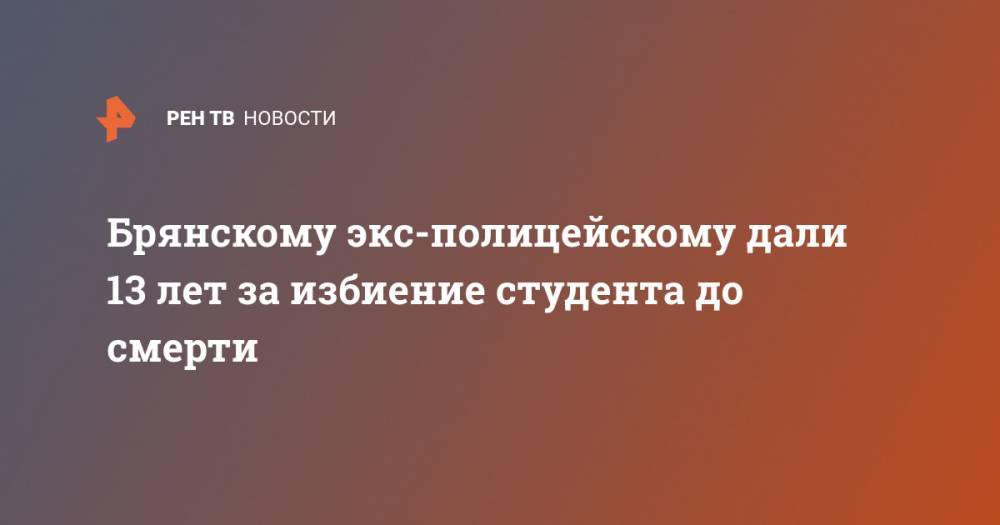 Брянскому экс-полицейскому дали 13 лет за избиение студента до смерти - ren.tv - Брянская обл.