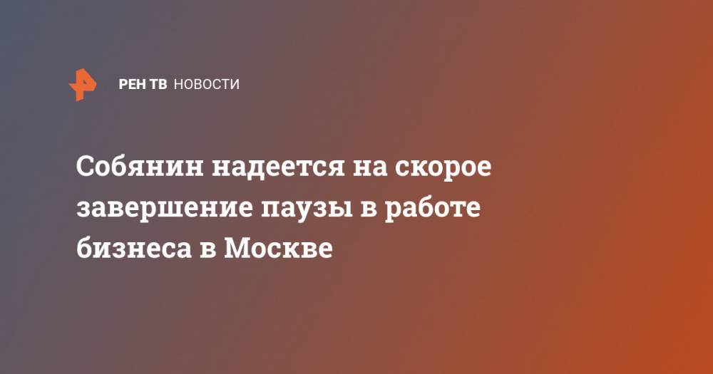 Сергей Собянин - Собянин надеется на скорое завершение паузы в работе бизнеса в Москве - ren.tv - Москва