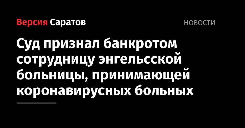 Олег Костин - Суд признал банкротом сотрудницу энгельсской больницы, принимающей коронавирусных больных - nversia.ru - Саратовская обл.